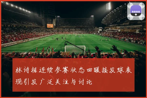林诗栋连续参赛状态回暖接发球表现引发广泛关注与讨论