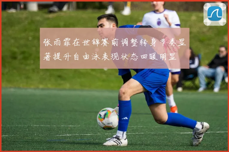张雨霏在世锦赛前调整转身节奏显著提升自由泳表现状态回暖明显